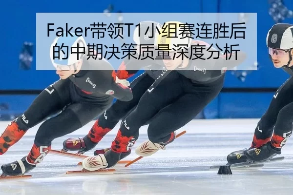 Faker带领T1小组赛连胜后的中期决策质量深度分析